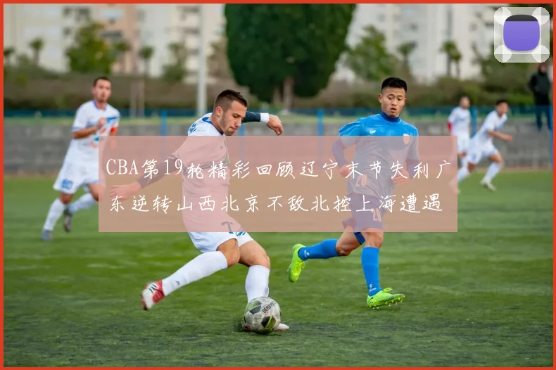 CBA第19轮精彩回顾辽宁末节失利广东逆转山西北京不敌北控上海遭遇浙江重创