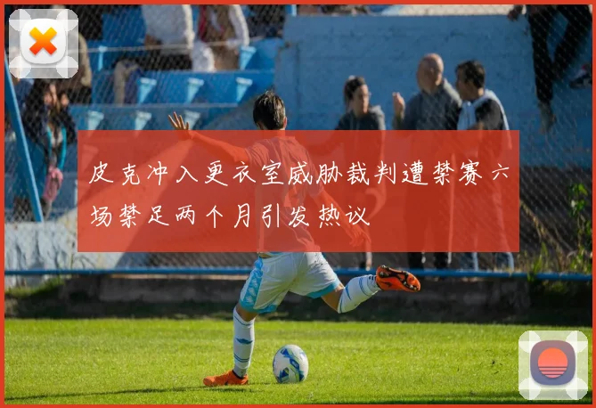 皮克冲入更衣室威胁裁判遭禁赛六场禁足两个月引发热议