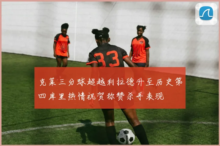 克莱三分球超越利拉德升至历史第四库里热情祝贺称赞杀手表现