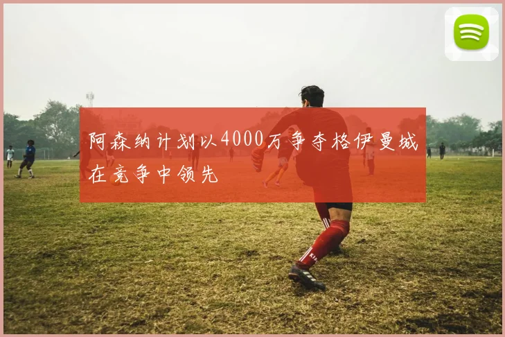 阿森纳计划以4000万争夺格伊曼城在竞争中领先