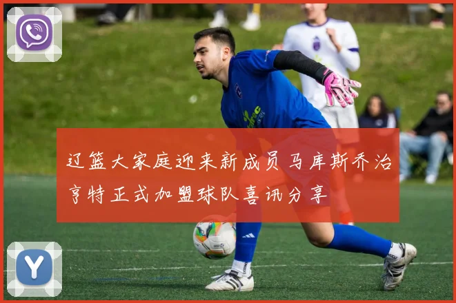 辽篮大家庭迎来新成员马库斯乔治亨特正式加盟球队喜讯分享