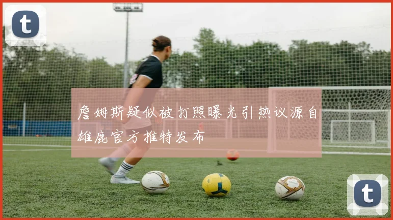 詹姆斯疑似被打照曝光引热议源自雄鹿官方推特发布
