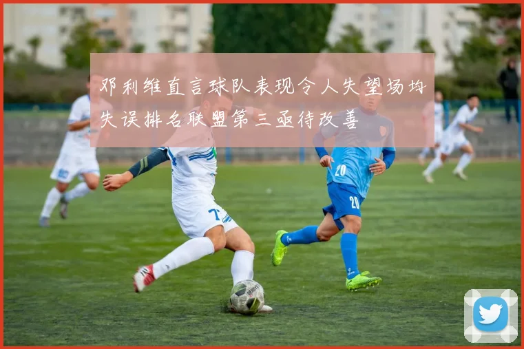 邓利维直言球队表现令人失望场均失误排名联盟第三亟待改善