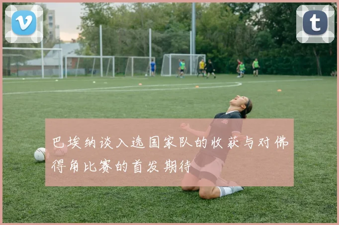 巴埃纳谈入选国家队的收获与对佛得角比赛的首发期待