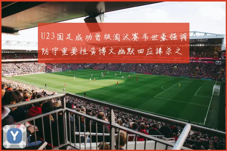 U23国足成功晋级淘汰赛韦世豪强调防守重要性黄博文幽默回应捧杀之说