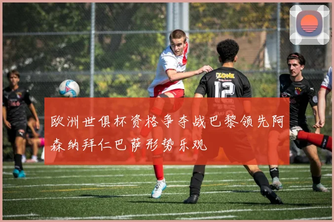 欧洲世俱杯资格争夺战巴黎领先阿森纳拜仁巴萨形势乐观