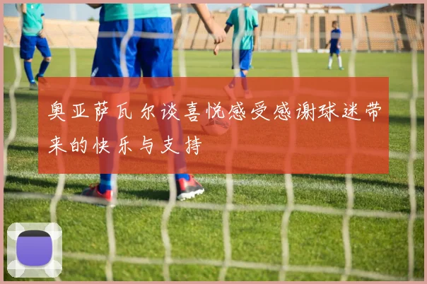 奥亚萨瓦尔谈喜悦感受感谢球迷带来的快乐与支持