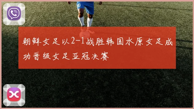 朝鲜女足以2-1战胜韩国水原女足成功晋级女足亚冠决赛