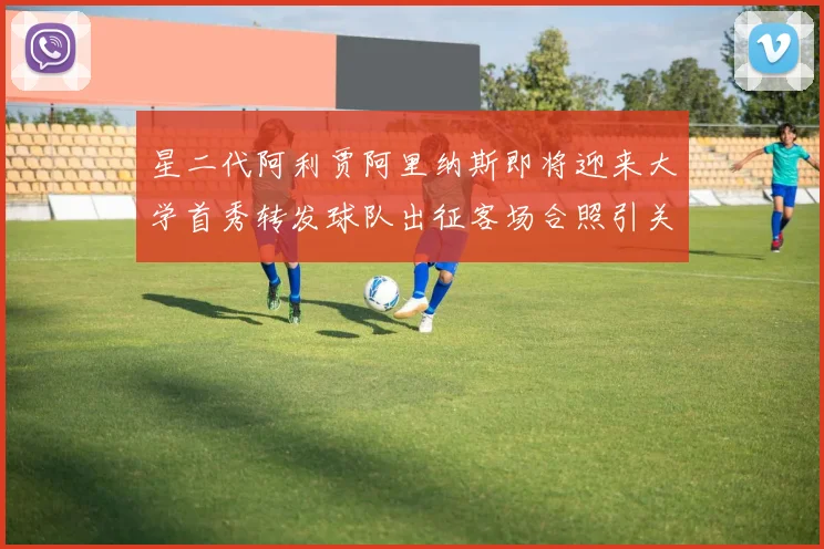 星二代阿利贾阿里纳斯即将迎来大学首秀转发球队出征客场合照引关注