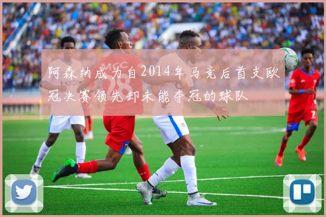 阿森纳成为自2014年马竞后首支欧冠决赛领先却未能夺冠的球队