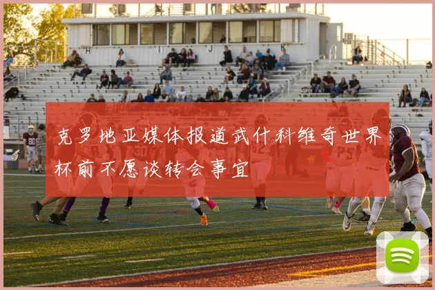 克罗地亚媒体报道武什科维奇世界杯前不愿谈转会事宜