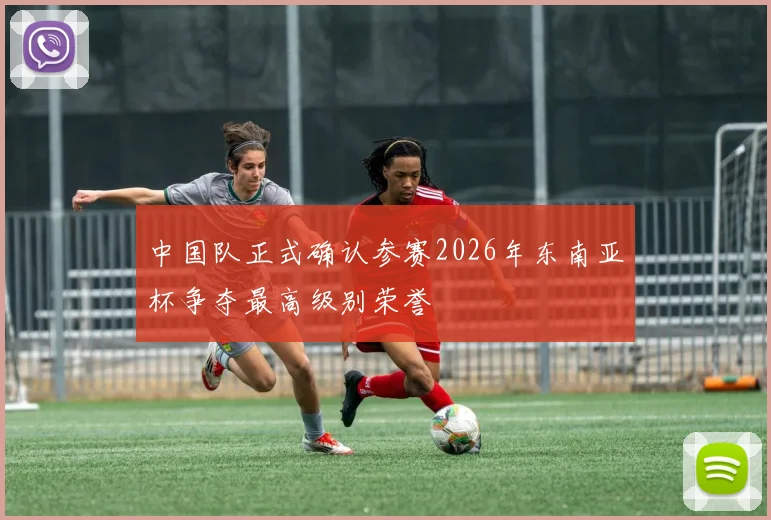 中国队正式确认参赛2026年东南亚杯争夺最高级别荣誉