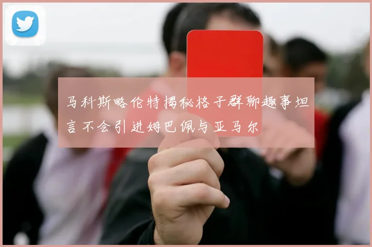 马科斯略伦特揭秘格子群聊趣事坦言不会引进姆巴佩与亚马尔