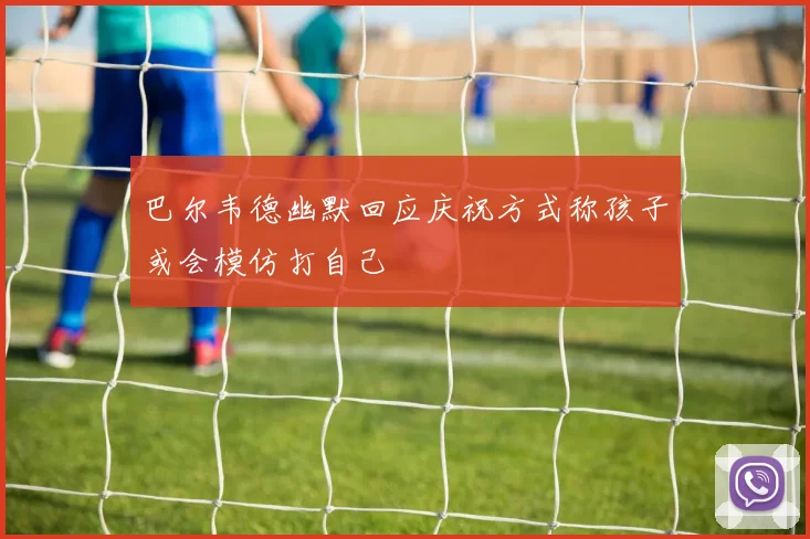 巴尔韦德幽默回应庆祝方式称孩子或会模仿打自己